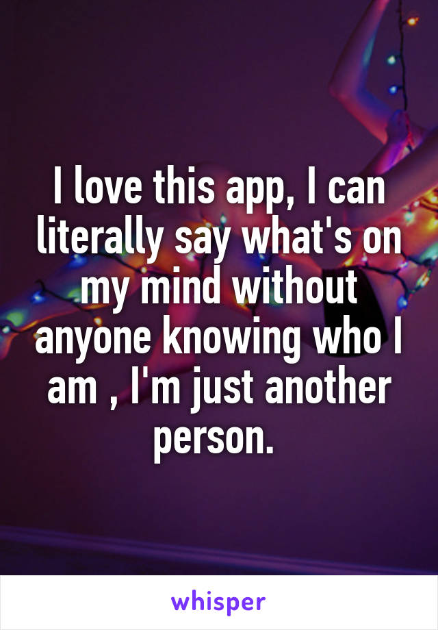 I love this app, I can literally say what's on my mind without anyone knowing who I am , I'm just another person. 