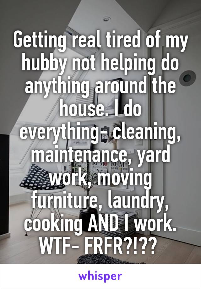 Getting real tired of my hubby not helping do anything around the house. I do everything- cleaning, maintenance, yard work, moving furniture, laundry, cooking AND I work. WTF- FRFR?!?? 