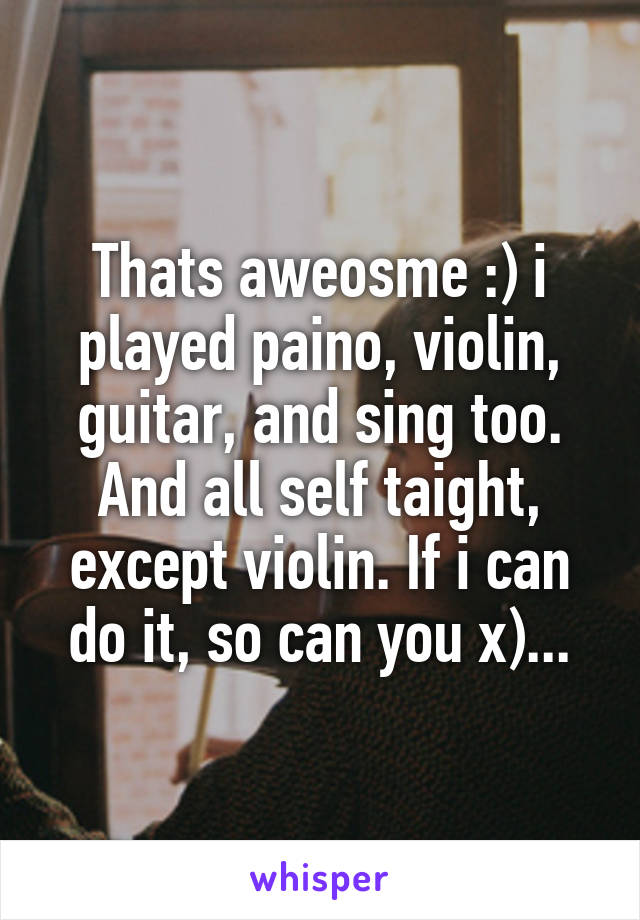 Thats aweosme :) i played paino, violin, guitar, and sing too. And all self taight, except violin. If i can do it, so can you x)...