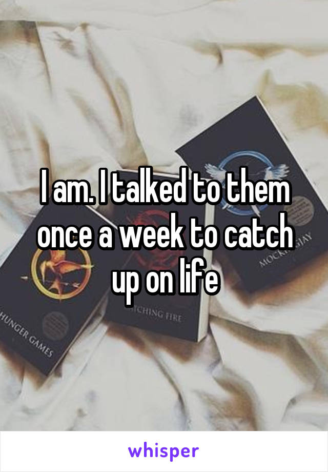 I am. I talked to them once a week to catch up on life