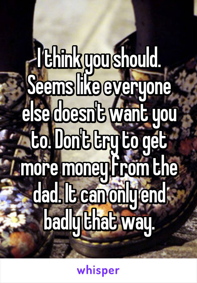 I think you should. Seems like everyone else doesn't want you to. Don't try to get more money from the dad. It can only end badly that way.