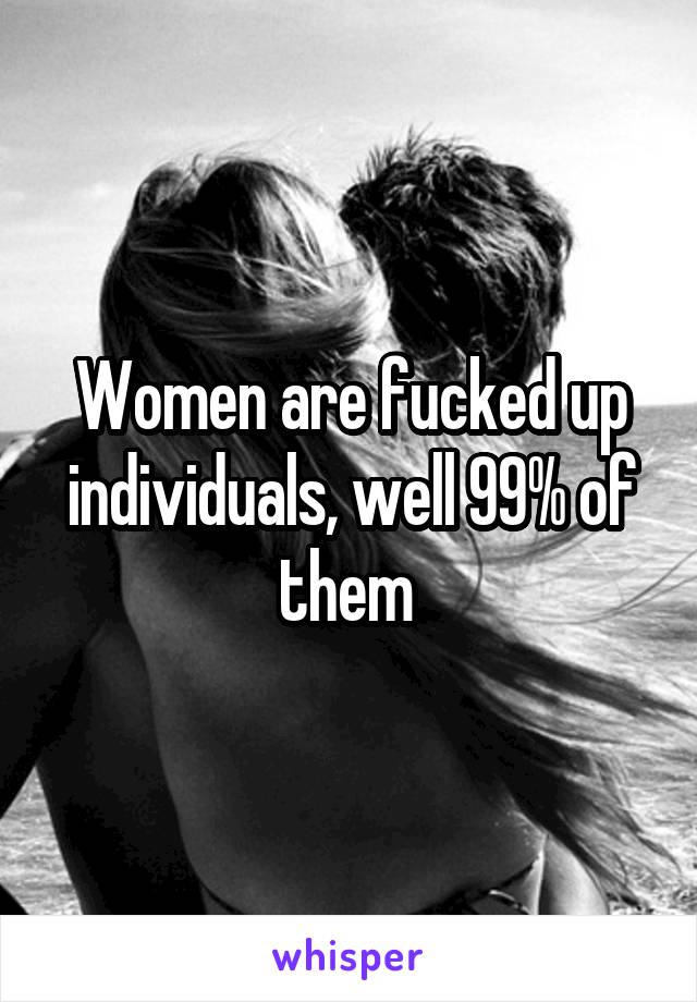 Women are fucked up individuals, well 99% of them 