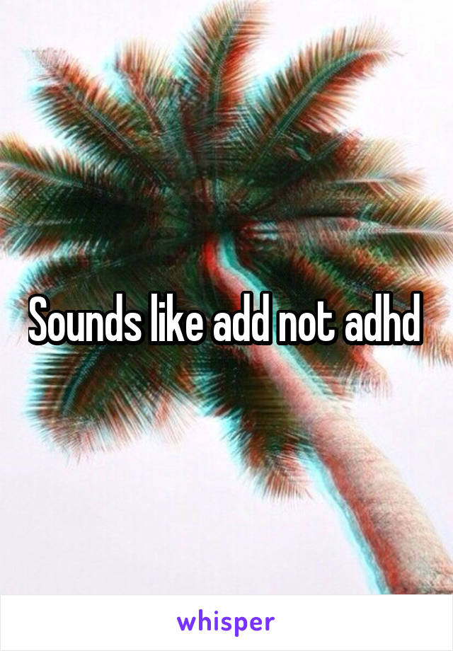 Sounds like add not adhd 