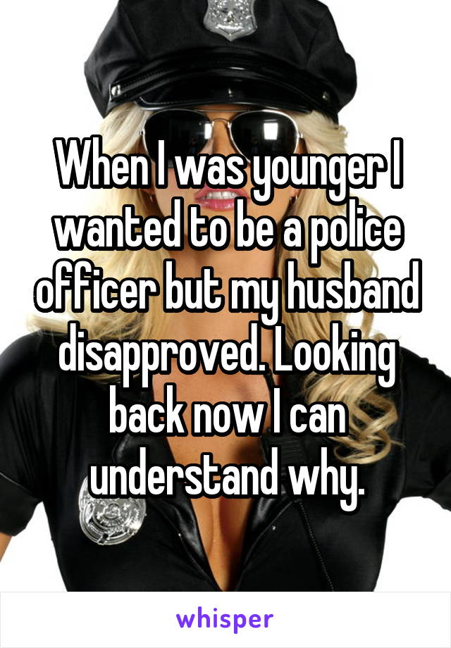 When I was younger I wanted to be a police officer but my husband disapproved. Looking back now I can understand why.