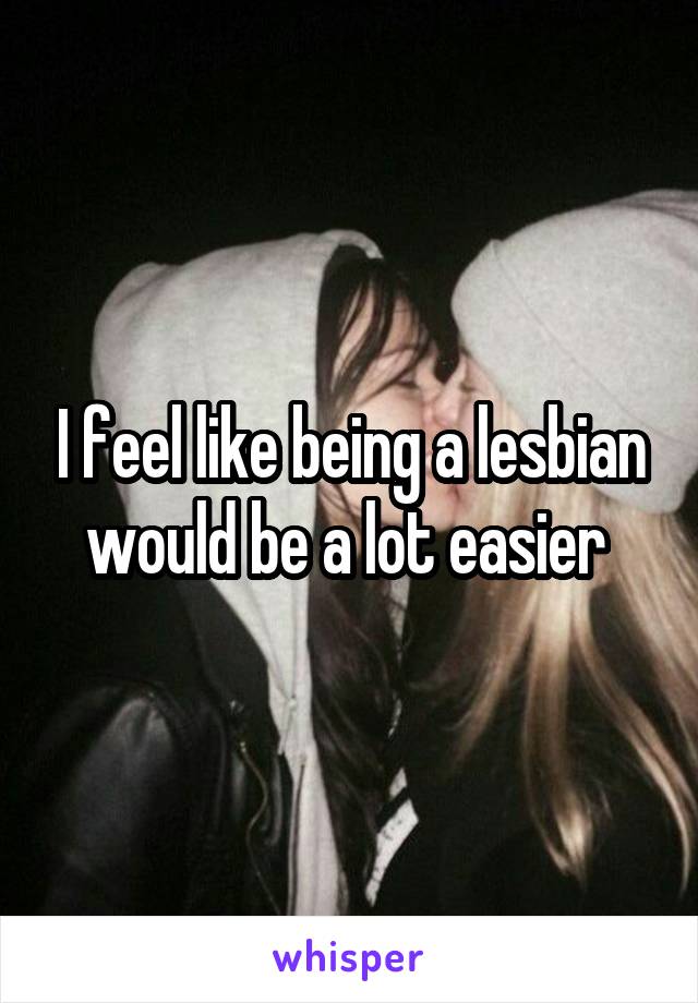 I feel like being a lesbian would be a lot easier 