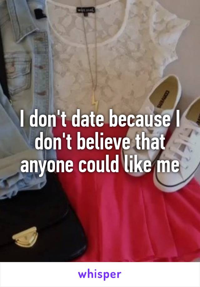 I don't date because I don't believe that anyone could like me