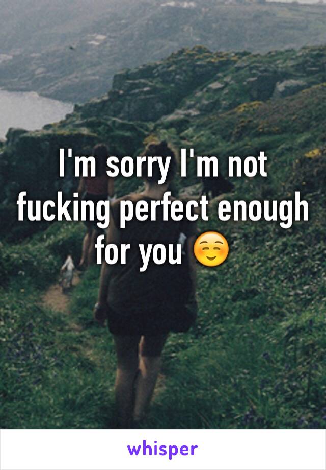 I'm sorry I'm not fucking perfect enough for you ☺️