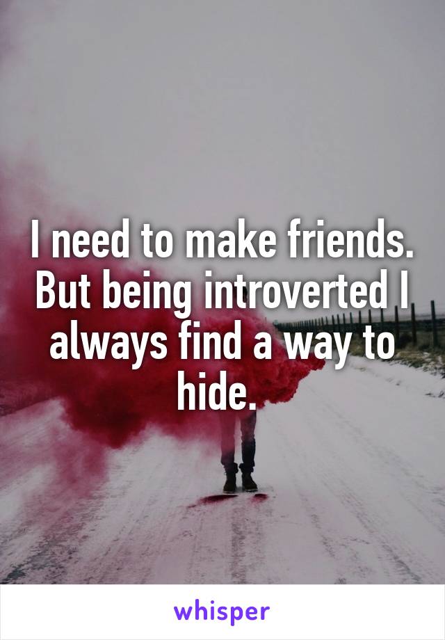 I need to make friends. But being introverted I always find a way to hide. 