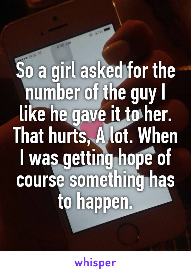 So a girl asked for the number of the guy I like he gave it to her. That hurts, A lot. When I was getting hope of course something has to happen.