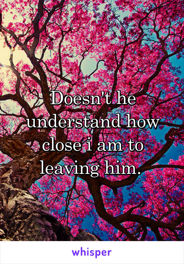 Doesn't he understand how close i am to leaving him. 