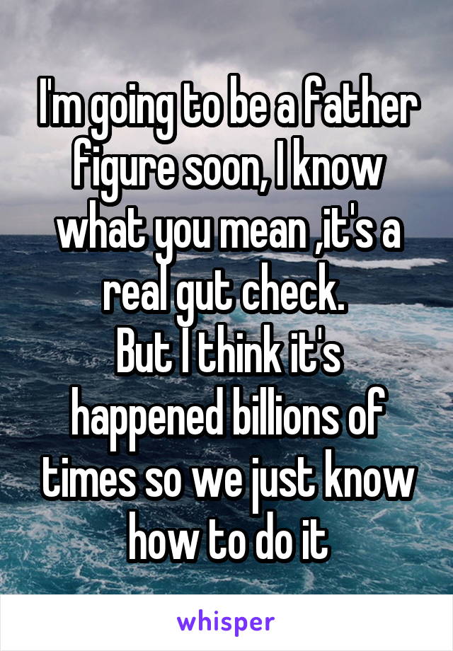 I'm going to be a father figure soon, I know what you mean ,it's a real gut check. 
But I think it's happened billions of times so we just know how to do it