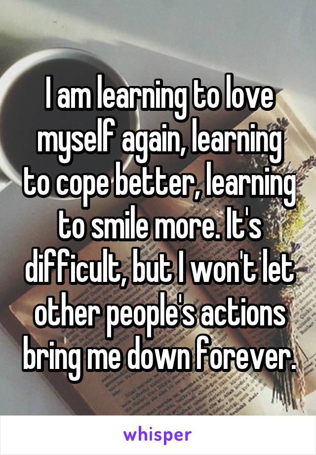 I am learning to love myself again, learning to cope better, learning to smile more. It's difficult, but I won't let other people's actions bring me down forever.