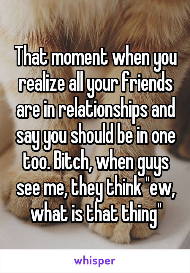 That moment when you realize all your friends are in relationships and say you should be in one too. Bitch, when guys see me, they think "ew, what is that thing"