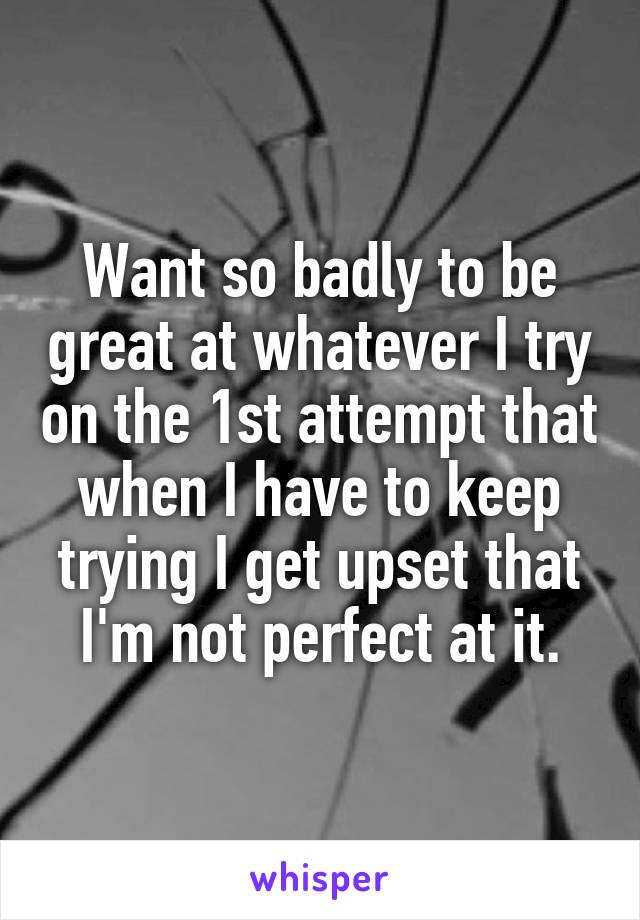 Want so badly to be great at whatever I try on the 1st attempt that when I have to keep trying I get upset that I'm not perfect at it.