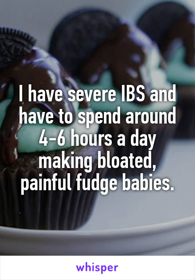 I have severe IBS and have to spend around 4-6 hours a day making bloated, painful fudge babies.