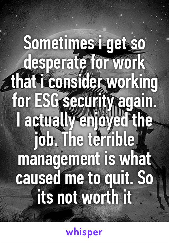 Sometimes i get so desperate for work that i consider working for ESG security again. I actually enjoyed the job. The terrible management is what caused me to quit. So its not worth it