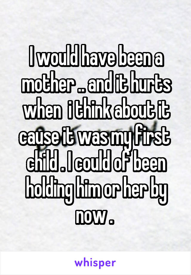 I would have been a mother .. and it hurts when  i think about it cause it was my first  child . I could of been holding him or her by now . 