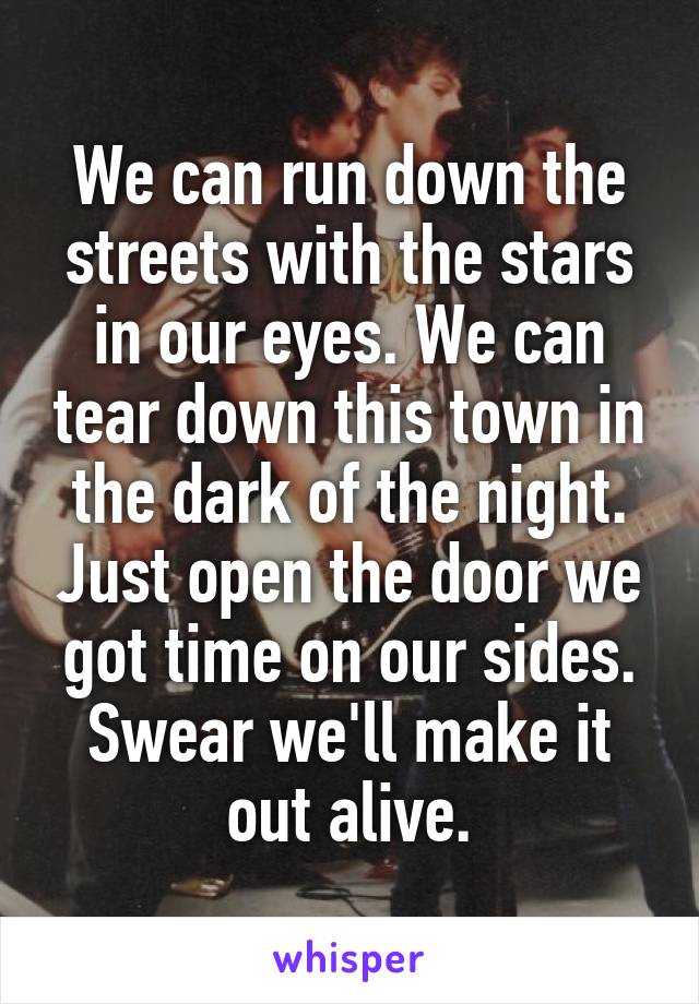 We can run down the streets with the stars in our eyes. We can tear down this town in the dark of the night. Just open the door we got time on our sides. Swear we'll make it out alive.