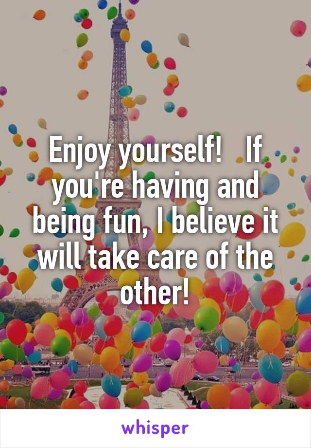 Enjoy yourself!   If you're having and being fun, I believe it will take care of the other!