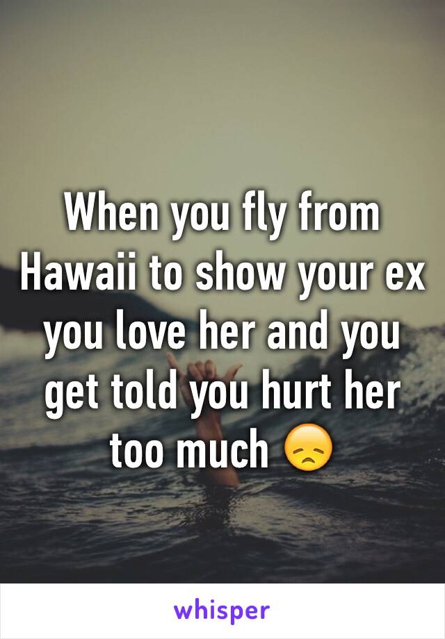 When you fly from Hawaii to show your ex you love her and you get told you hurt her too much 😞