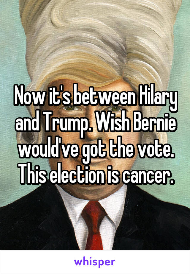 Now it's between Hilary and Trump. Wish Bernie would've got the vote. This election is cancer.