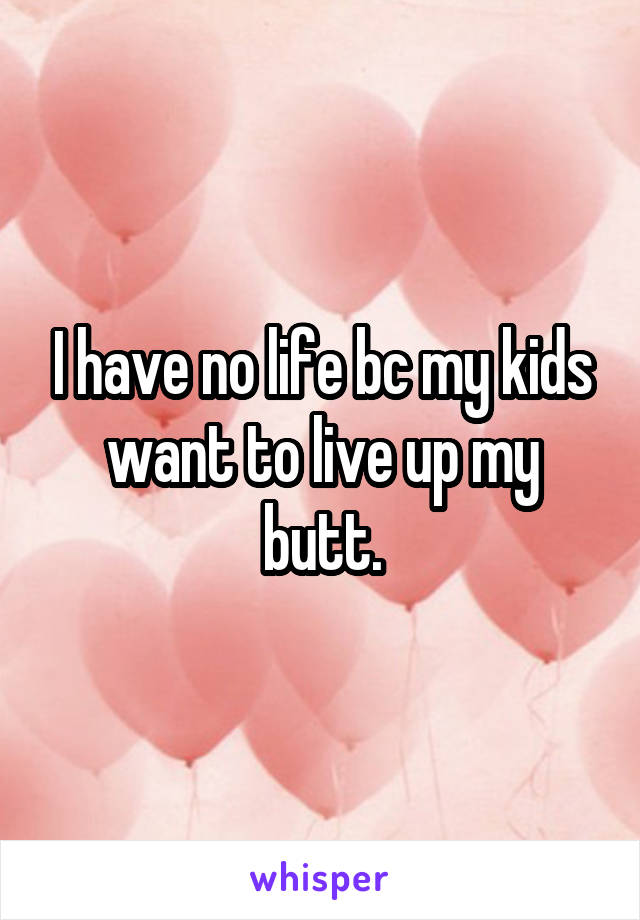 I have no life bc my kids want to live up my butt.