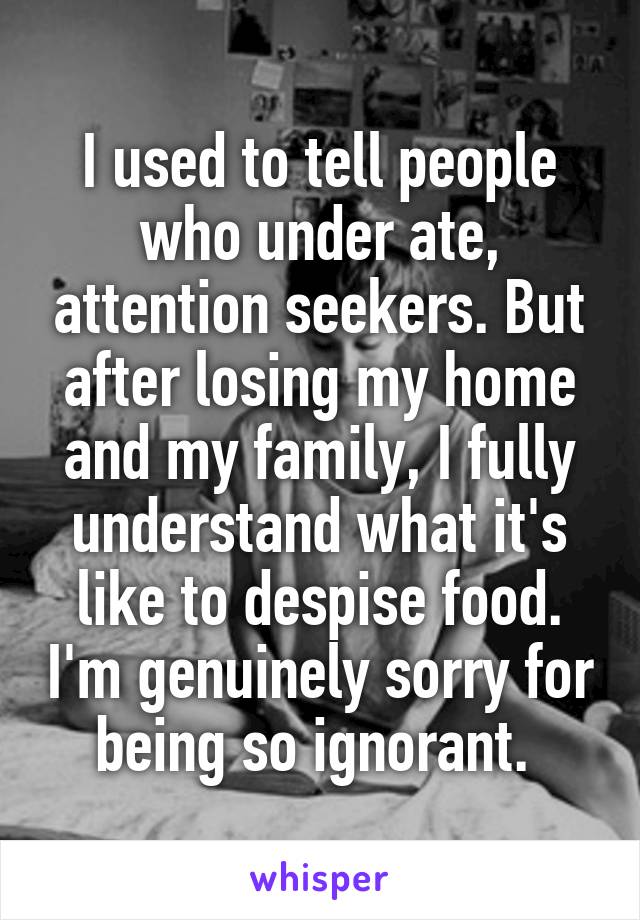 I used to tell people who under ate, attention seekers. But after losing my home and my family, I fully understand what it's like to despise food. I'm genuinely sorry for being so ignorant. 