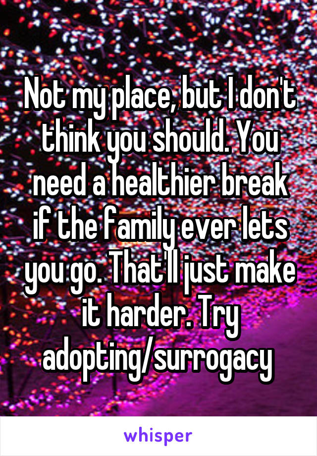 Not my place, but I don't think you should. You need a healthier break if the family ever lets you go. That'll just make it harder. Try adopting/surrogacy 