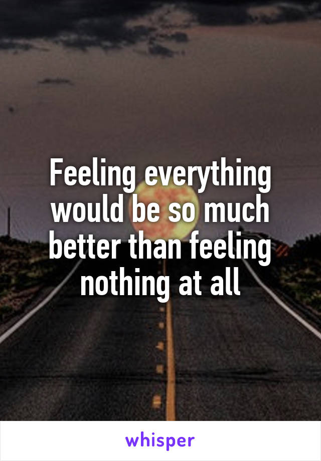 Feeling everything would be so much better than feeling nothing at all