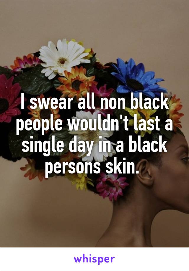 I swear all non black people wouldn't last a single day in a black persons skin. 