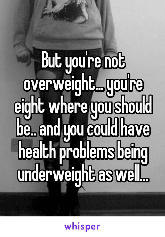 But you're not overweight... you're eight where you should be.. and you could have health problems being underweight as well...