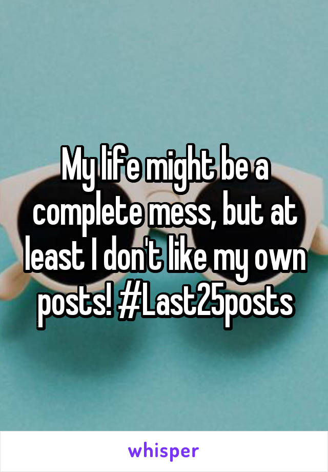 My life might be a complete mess, but at least I don't like my own posts! #Last25posts