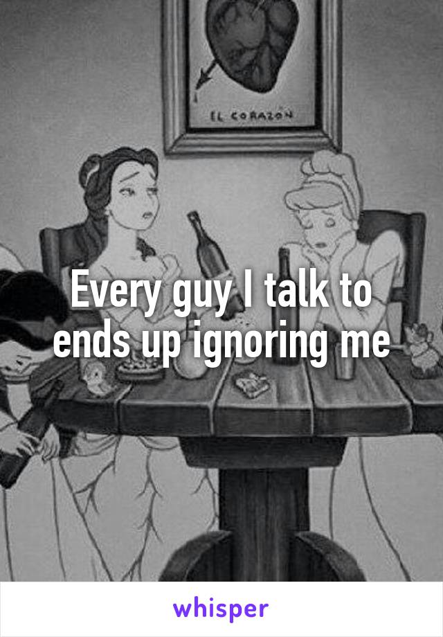 Every guy I talk to ends up ignoring me