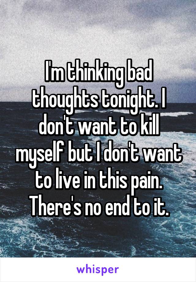 I'm thinking bad thoughts tonight. I don't want to kill myself but I don't want to live in this pain. There's no end to it.