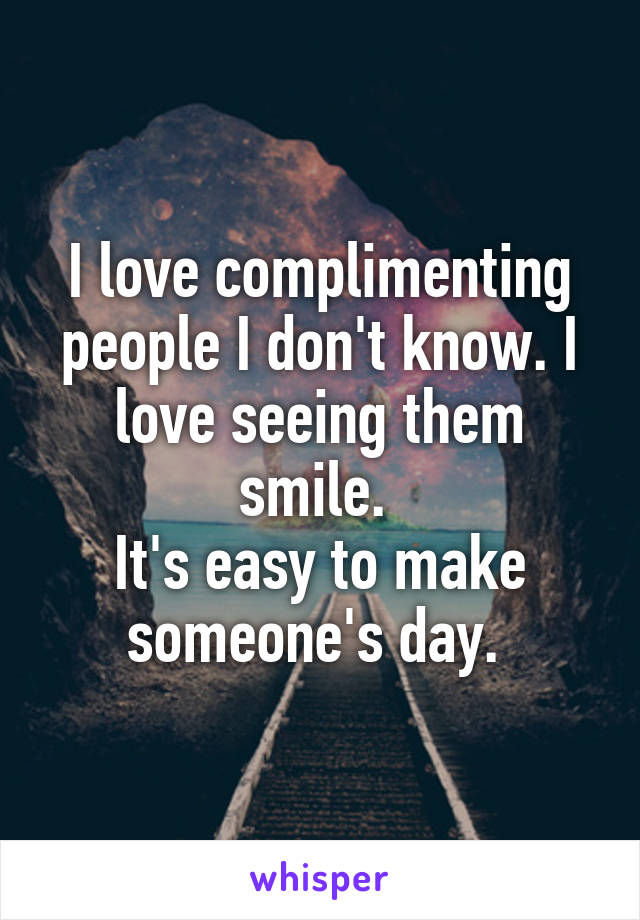 I love complimenting people I don't know. I love seeing them smile. 
It's easy to make someone's day. 