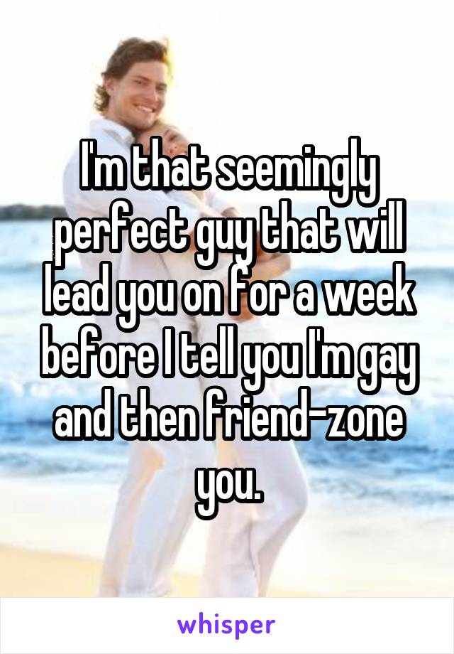 I'm that seemingly perfect guy that will lead you on for a week before I tell you I'm gay and then friend-zone you.