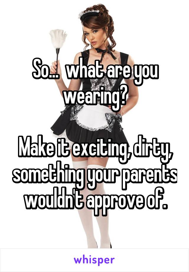 So...  what are you wearing?

Make it exciting, dirty, something your parents wouldn't approve of.