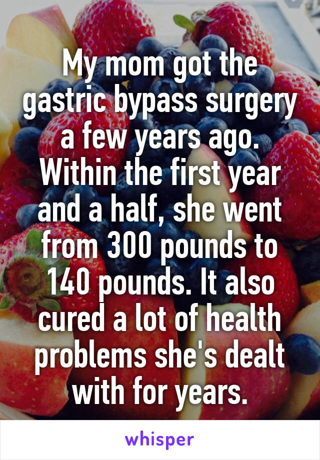 My mom got the gastric bypass surgery a few years ago. Within the first year and a half, she went from 300 pounds to 140 pounds. It also cured a lot of health problems she's dealt with for years.