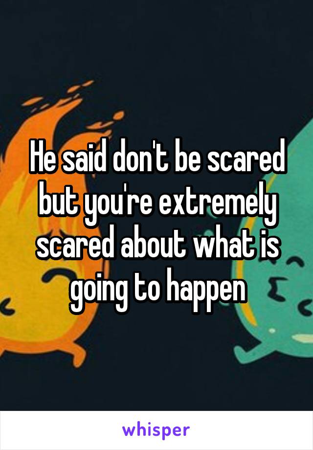 He said don't be scared but you're extremely scared about what is going to happen