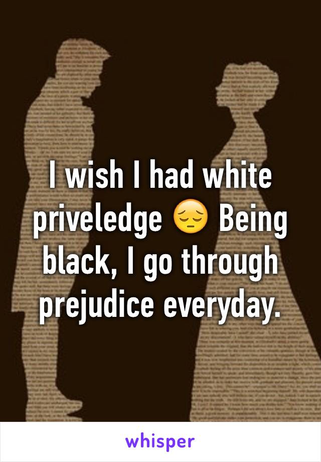 I wish I had white priveledge 😔 Being black, I go through prejudice everyday.