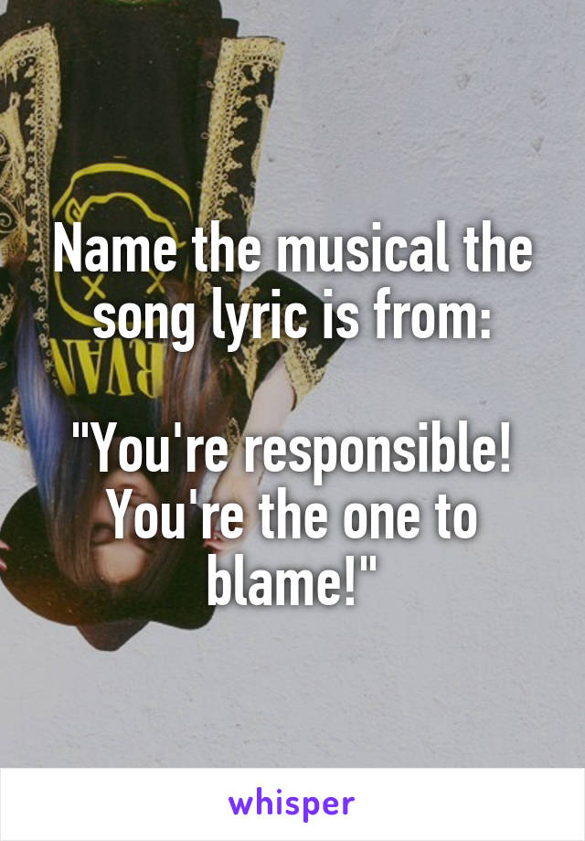 Name the musical the song lyric is from:

"You're responsible! You're the one to blame!"