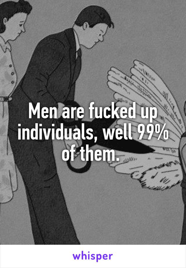 Men are fucked up individuals, well 99% of them. 