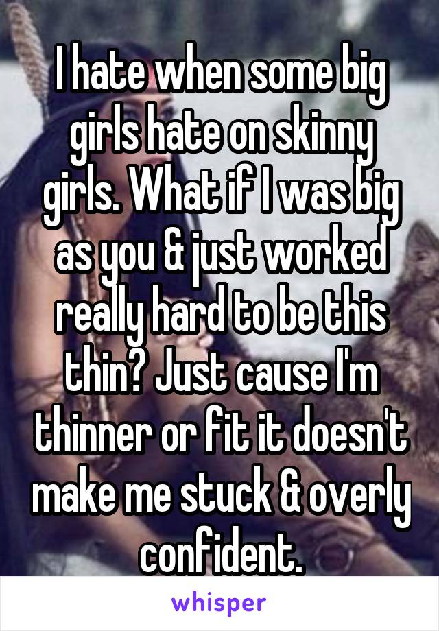 I hate when some big girls hate on skinny girls. What if I was big as you & just worked really hard to be this thin? Just cause I'm thinner or fit it doesn't make me stuck & overly confident.