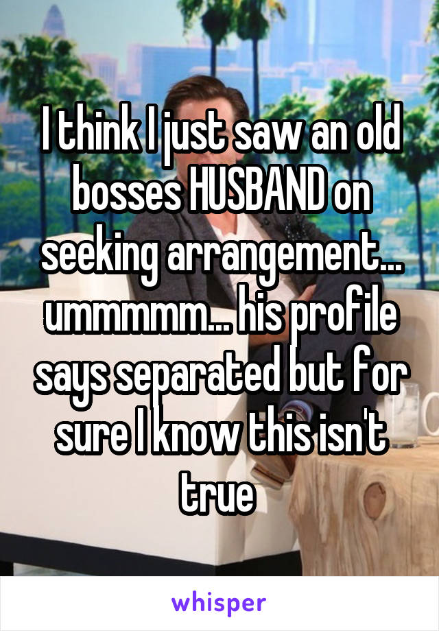 I think I just saw an old bosses HUSBAND on seeking arrangement... ummmmm... his profile says separated but for sure I know this isn't true 