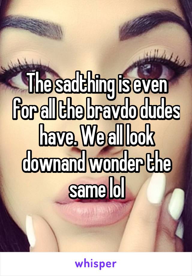 The sadthing is even for all the bravdo dudes have. We all look downand wonder the same lol