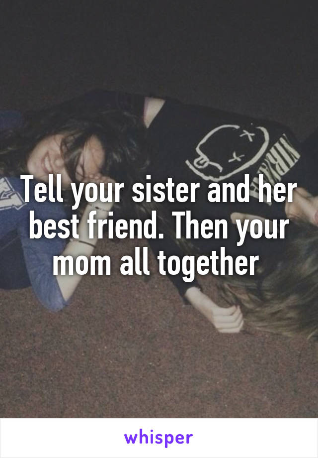 Tell your sister and her best friend. Then your mom all together 