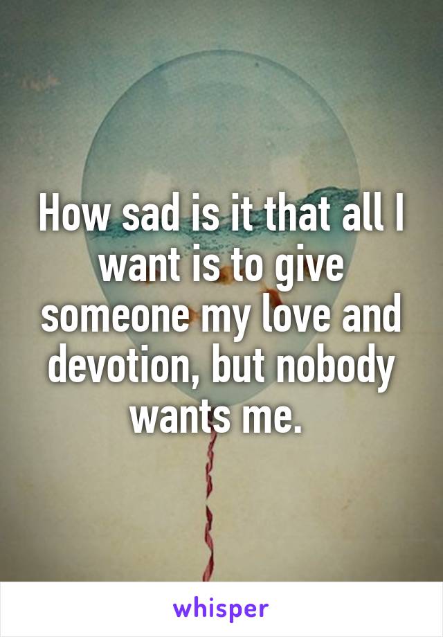 How sad is it that all I want is to give someone my love and devotion, but nobody wants me. 