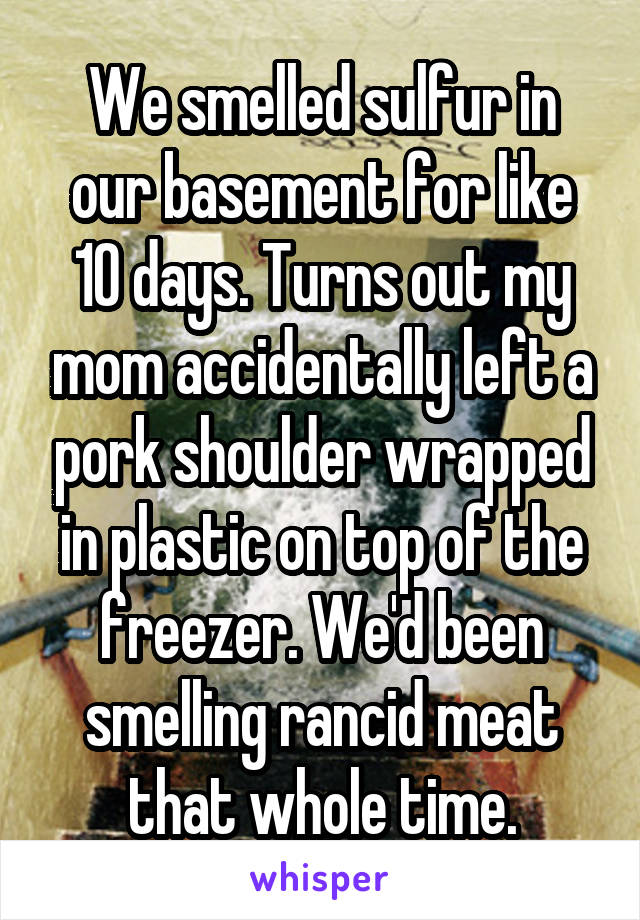 We smelled sulfur in our basement for like 10 days. Turns out my mom accidentally left a pork shoulder wrapped in plastic on top of the freezer. We'd been smelling rancid meat that whole time.