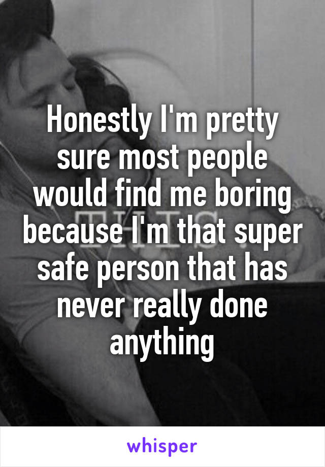 Honestly I'm pretty sure most people would find me boring because I'm that super safe person that has never really done anything