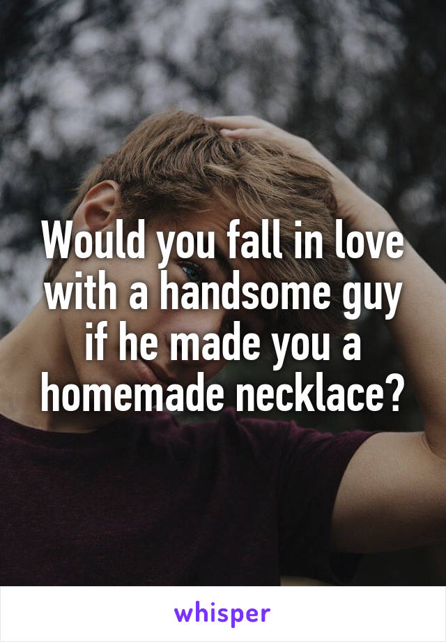 Would you fall in love with a handsome guy if he made you a homemade necklace?